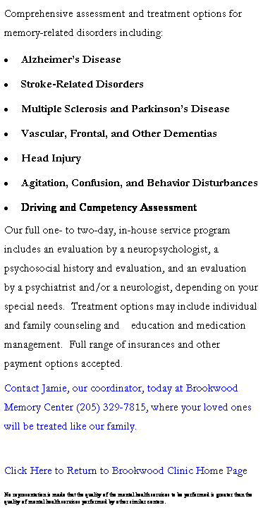 Text Box: Comprehensive assessment and treatment options for memory-related disorders including:
 Alzheimers Disease
 Stroke-Related Disorders
 Multiple Sclerosis and Parkinsons Disease
 Vascular, Frontal, and Other Dementias
 Head Injury
 Agitation, Confusion, and Behavior Disturbances
 Driving and Competency Assessment
Our full one- to two-day, in-house service program    includes an evaluation by a neuropsychologist, a      psychosocial history and evaluation, and an evaluation by a psychiatrist and/or a neurologist, depending on your special needs.  Treatment options may include individual and family counseling and    education and medication management.  Full range of insurances and other payment options accepted.
Contact Jamie, our coordinator, today at Brookwood Memory Center (205) 329-7815, where your loved ones will be treated like our family.

Click Here to Return to Brookwood Clinic Home Page
 
No representation is made that the quality of the mental health services to be performed is greater than the quality of mental health services performed by other similar centers.


